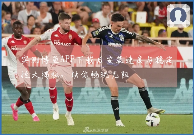 实测博鱼APP下载后安装速度与稳定性大揭秘，助你畅玩无阻