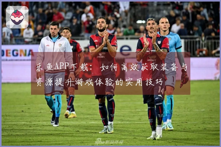 乐鱼APP下载：如何高效获取装备与资源提升游戏体验的实用技巧