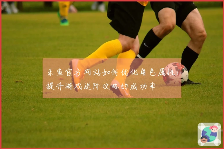 乐鱼官方网站如何优化角色属性，提升游戏进阶攻略的成功率