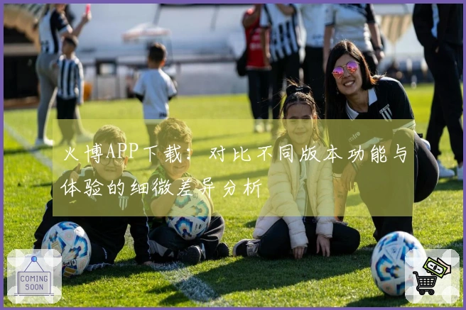 火博APP下载：对比不同版本功能与体验的细微差异分析