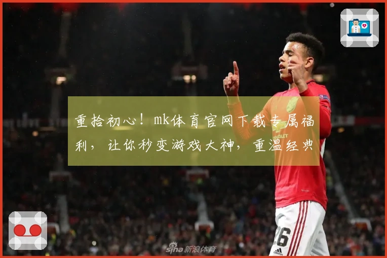 重拾初心！mk体育官网下载专属福利，让你秒变游戏大神，重温经典操作！