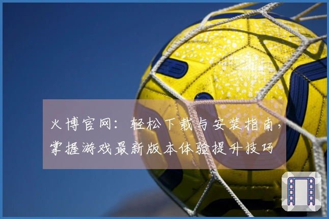 火博官网：轻松下载与安装指南，掌握游戏最新版本体验提升技巧