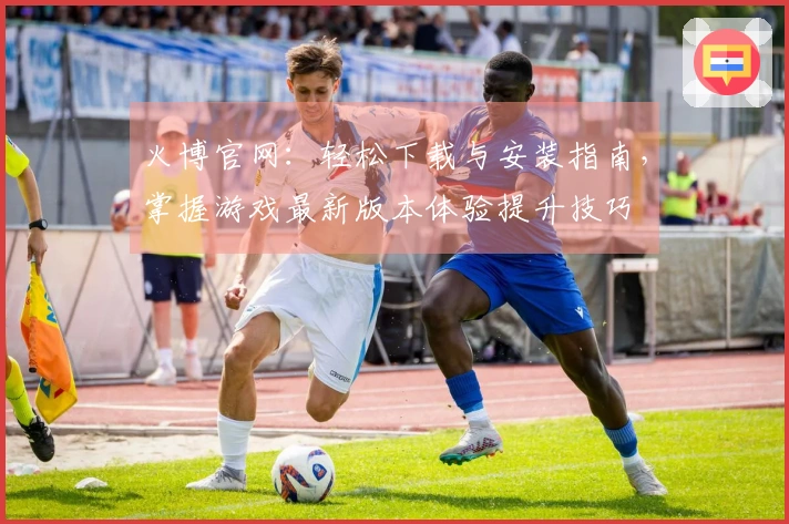火博官网：轻松下载与安装指南，掌握游戏最新版本体验提升技巧