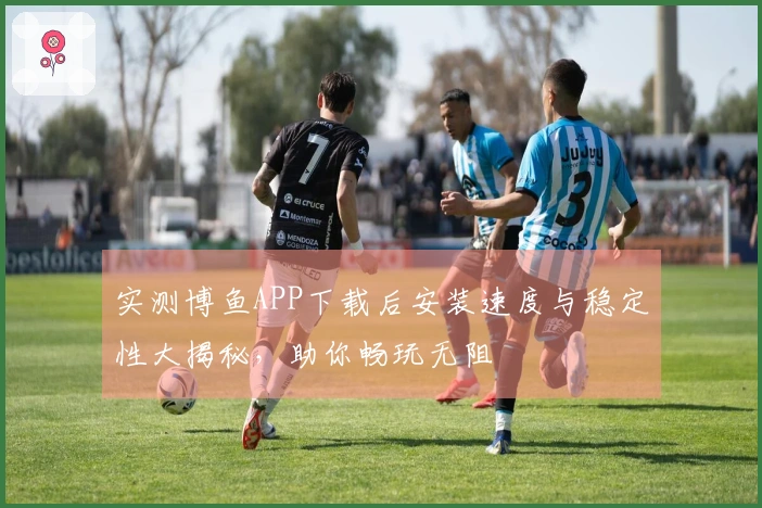 实测博鱼APP下载后安装速度与稳定性大揭秘，助你畅玩无阻