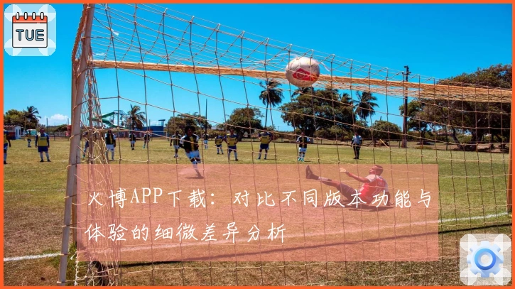 火博APP下载：对比不同版本功能与体验的细微差异分析