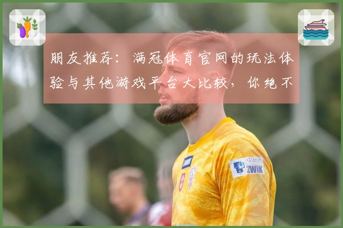 朋友推荐：满冠体育官网的玩法体验与其他游戏平台大比较，你绝不能错过！