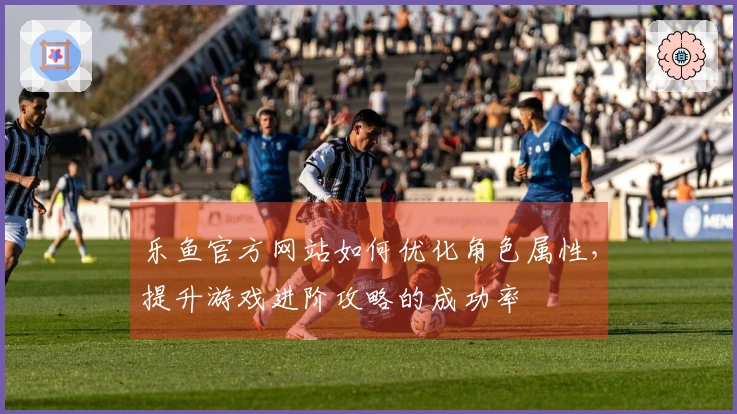 乐鱼官方网站如何优化角色属性，提升游戏进阶攻略的成功率